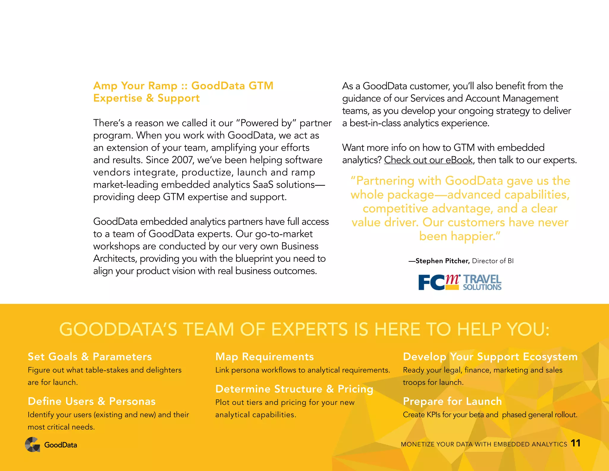 Amp Your Ramp :: GoodData GTM
Expertise & Support
There’s a reason we called it our “Powered by” partner
program. When you work with GoodData, we act as
an extension of your team, amplifying your efforts
and results. Since 2007, we’ve been helping software
vendors integrate, productize, launch and ramp
market-leading embedded analytics SaaS solutions—
providing deep GTM expertise and support.
GoodData embedded analytics partners have full access
to a team of GoodData experts. Our go-to-market
workshops are conducted by our very own Business
Architects, providing you with the blueprint you need to
align your product vision with real business outcomes.
As a GoodData customer, you’ll also benefit from the
guidance of our Services and Account Management
teams, as you develop your ongoing strategy to deliver
a best-in-class analytics experience.
Want more info on how to GTM with embedded
analytics? Check out our eBook, then talk to our experts.
“Partnering with GoodData gave us the
whole package—advanced capabilities,
competitive advantage, and a clear
value driver. Our customers have never
been happier.”
—Stephen Pitcher, Director of BI
GOODDATA’S TEAM OF EXPERTS IS HERE TO HELP YOU:
Set Goals & Parameters
Figure out what table-stakes and delighters
are for launch.
Define Users & Personas
Identify your users (existing and new) and their
most critical needs.
Map Requirements
Link persona workflows to analytical requirements.
Determine Structure & Pricing
Plot out tiers and pricing for your new
analytical capabilities.
Develop Your Support Ecosystem
Ready your legal, finance, marketing and sales
troops for launch.
Prepare for Launch
Create KPIs for your beta and phased general rollout.
MONETIZE YOUR DATA WITH EMBEDDED ANALYTICS 11
 