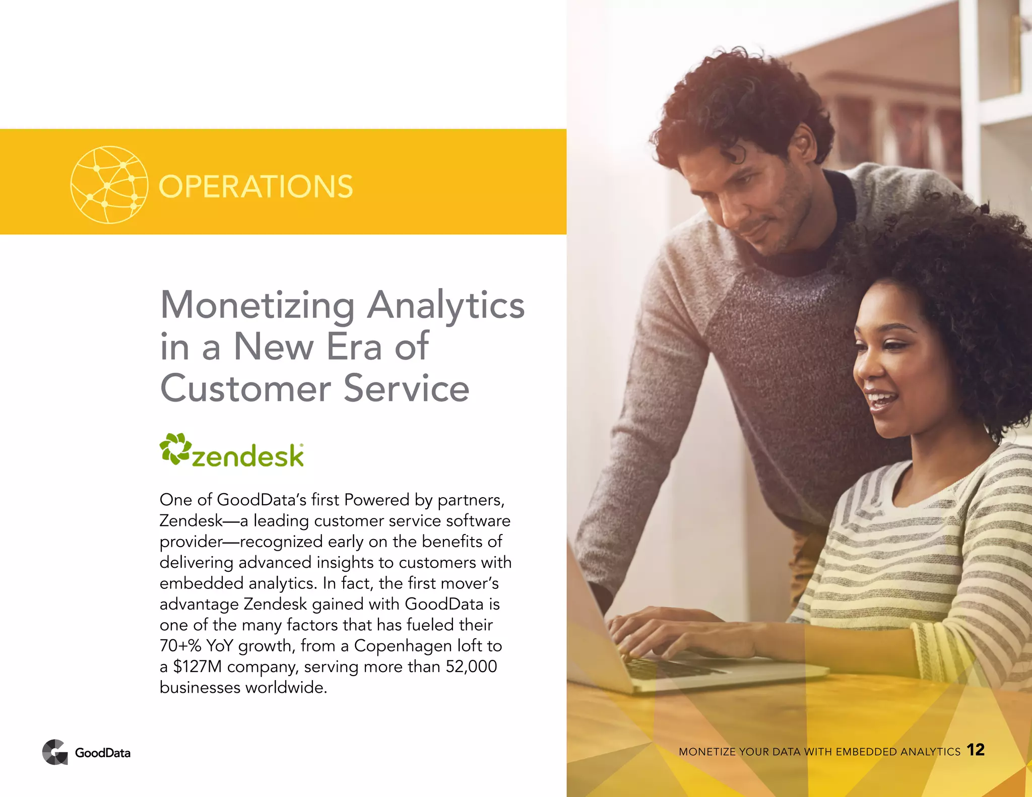 Monetizing Analytics
in a New Era of
Customer Service
One of GoodData’s first Powered by partners,
Zendesk—a leading customer service software
provider—recognized early on the benefits of
delivering advanced insights to customers with
embedded analytics. In fact, the first mover’s
advantage Zendesk gained with GoodData is
one of the many factors that has fueled their
70+% YoY growth, from a Copenhagen loft to
a $127M company, serving more than 52,000
businesses worldwide.
OPERATIONS
MONETIZE YOUR DATA WITH EMBEDDED ANALYTICS 12
 