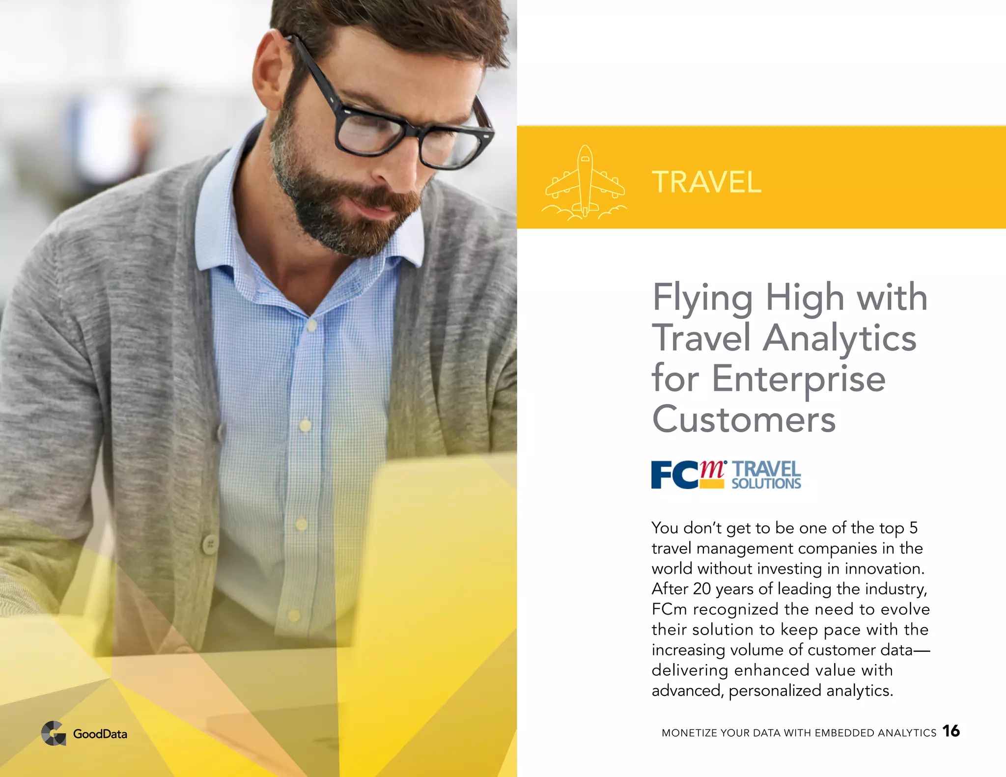 Flying High with
Travel Analytics
for Enterprise
Customers
You don’t get to be one of the top 5
travel management companies in the
world without investing in innovation.
After 20 years of leading the industry,
FCm recognized the need to evolve
their solution to keep pace with the
increasing volume of customer data—
delivering enhanced value with
advanced, personalized analytics.
TRAVEL
MONETIZE YOUR DATA WITH EMBEDDED ANALYTICS 16
 