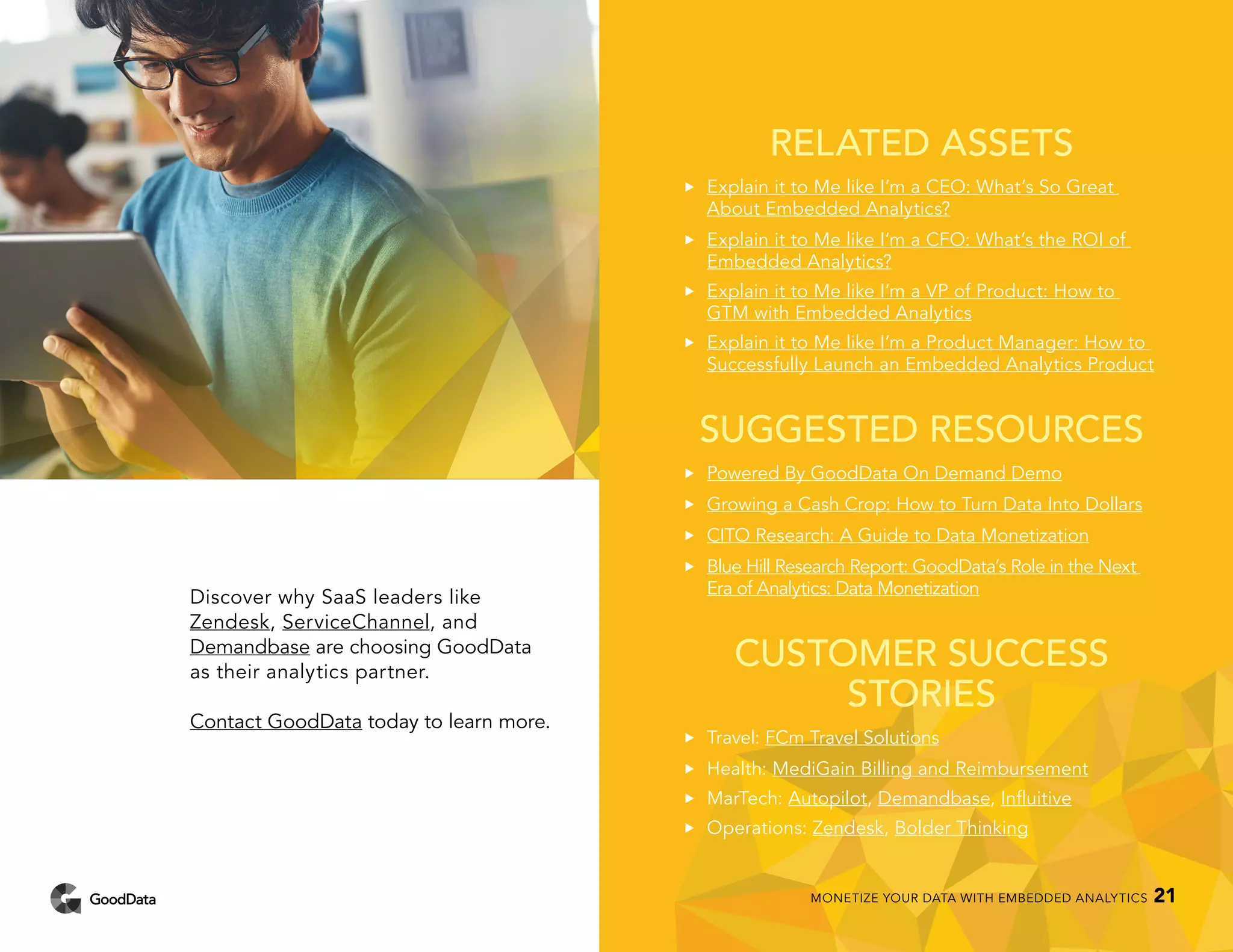 RELATED ASSETS
••	 Explain it to Me like I’m a CEO: What’s So Great
About Embedded Analytics?
••	 Explain it to Me like I’m a CFO: What’s the ROI of
Embedded Analytics?
••	 Explain it to Me like I’m a VP of Product: How to
GTM with Embedded Analytics
••	 Explain it to Me like I’m a Product Manager: How to
Successfully Launch an Embedded Analytics Product
SUGGESTED RESOURCES
••	 Powered By GoodData On Demand Demo
••	 Growing a Cash Crop: How to Turn Data Into Dollars
••	 CITO Research: A Guide to Data Monetization
••	 Blue Hill Research Report: GoodData’s Role in the Next
Era of Analytics: Data Monetization
CUSTOMER SUCCESS
STORIES
••	 Travel: FCm Travel Solutions
••	 Health: MediGain Billing and Reimbursement
••	MarTech: Autopilot, Demandbase, Influitive
••	Operations: Zendesk, Bolder Thinking
Discover why SaaS leaders like
Zendesk, ServiceChannel, and
Demandbase are choosing GoodData
as their analytics partner.
Contact GoodData today to learn more.
MONETIZE YOUR DATA WITH EMBEDDED ANALYTICS 21
 