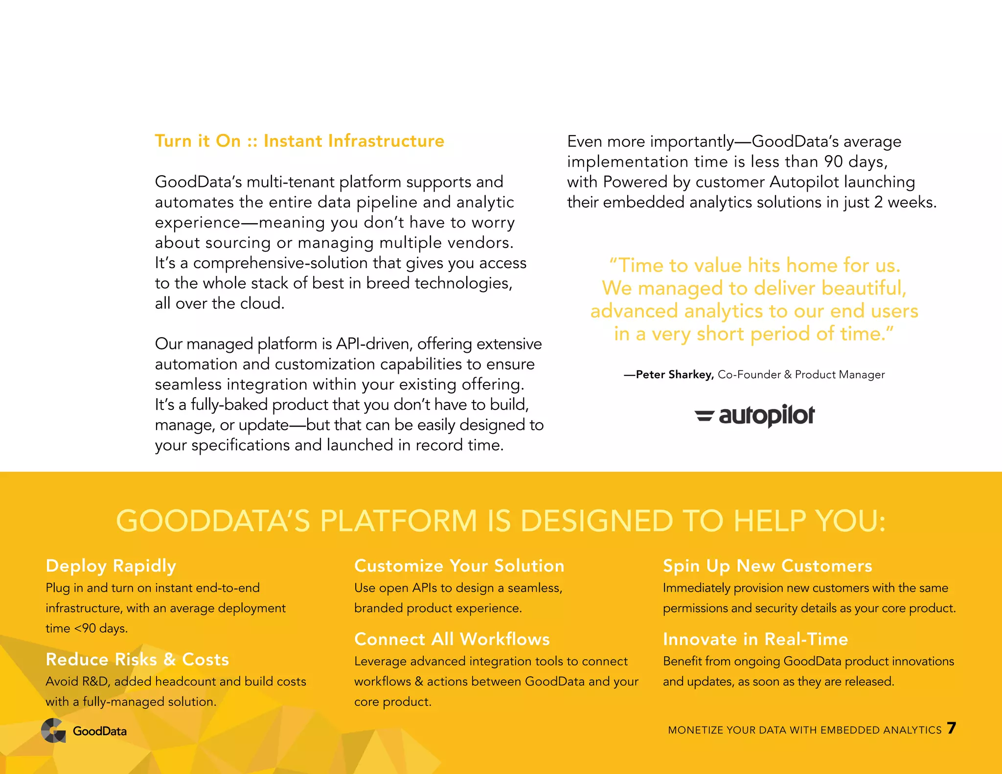 Turn it On :: Instant Infrastructure
GoodData’s multi-tenant platform supports and
automates the entire data pipeline and analytic
experience—meaning you don’t have to worry
about sourcing or managing multiple vendors.
It’s a comprehensive-solution that gives you access
to the whole stack of best in breed technologies,
all over the cloud.
Our managed platform is API-driven, offering extensive
automation and customization capabilities to ensure
seamless integration within your existing offering.
It’s a fully-baked product that you don’t have to build,
manage, or update—but that can be easily designed to
your specifications and launched in record time.
Even more importantly—GoodData’s average
implementation time is less than 90 days,
with Powered by customer Autopilot launching
their embedded analytics solutions in just 2 weeks.
GOODDATA’S PLATFORM IS DESIGNED TO HELP YOU:
Deploy Rapidly
Plug in and turn on instant end-to-end
infrastructure, with an average deployment
time <90 days.
Reduce Risks & Costs
Avoid R&D, added headcount and build costs
with a fully-managed solution.
Customize Your Solution
Use open APIs to design a seamless,
branded product experience.
Connect All Workflows
Leverage advanced integration tools to connect
workflows & actions between GoodData and your
core product.
Spin Up New Customers
Immediately provision new customers with the same
permissions and security details as your core product.
Innovate in Real-Time
Benefit from ongoing GoodData product innovations
and updates, as soon as they are released.
“Time to value hits home for us.
We managed to deliver beautiful,
advanced analytics to our end users
in a very short period of time.”
—Peter Sharkey, Co-Founder & Product Manager
MONETIZE YOUR DATA WITH EMBEDDED ANALYTICS 7
 