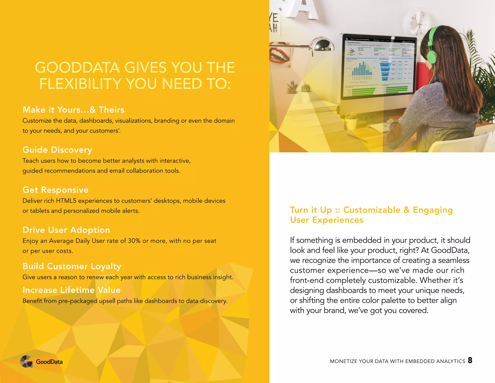 GOODDATA GIVES YOU THE
FLEXIBILITY YOU NEED TO:
Make it Yours…& Theirs
Customize the data, dashboards, visualizations, branding or even the domain
to your needs, and your customers’.
Guide Discovery
Teach users how to become better analysts with interactive,
guided recommendations and email collaboration tools.
Get Responsive
Deliver rich HTML5 experiences to customers’ desktops, mobile devices
or tablets and personalized mobile alerts.
Drive User Adoption
Enjoy an Average Daily User rate of 30% or more, with no per seat
or per user costs.
Build Customer Loyalty
Give users a reason to renew each year with access to rich business insight.
Increase Lifetime Value
Benefit from pre-packaged upsell paths like dashboards to data discovery.
Turn it Up :: Customizable & Engaging
User Experiences
If something is embedded in your product, it should
look and feel like your product, right? At GoodData,
we recognize the importance of creating a seamless
customer experience—so we’ve made our rich
front-end completely customizable. Whether it’s
designing dashboards to meet your unique needs,
or shifting the entire color palette to better align
with your brand, we’ve got you covered.
MONETIZE YOUR DATA WITH EMBEDDED ANALYTICS 8
 