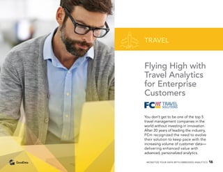 Flying High with
Travel Analytics
for Enterprise
Customers
You don’t get to be one of the top 5
travel management companies in the
world without investing in innovation.
After 20 years of leading the industry,
FCm recognized the need to evolve
their solution to keep pace with the
increasing volume of customer data—
delivering enhanced value with
advanced, personalized analytics.
TRAVEL
MONETIZE YOUR DATA WITH EMBEDDED ANALYTICS 16
 