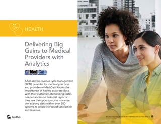 Delivering Big
Gains to Medical
Providers with
Analytics
A full-service revenue cycle management
(RCM) provider for medical practices
and providers—MediGain knows the
importance of having accurate data.
With their customers demanding faster,
deeper access to financial reports,
they saw the opportunity to monetize
the existing data within over 300
systems to create increased satisfaction
and revenue.
HEALTH
MONETIZE YOUR DATA WITH EMBEDDED ANALYTICS 18
 