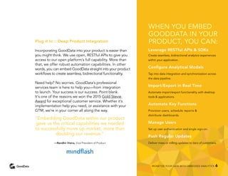 Plug it In :: Deep Product Integration
Incorporating GoodData into your product is easier than
you might think. We use open, RESTful APIs to give you
access to our open platform’s full capability. More than
that, we offer robust automation capabilities. In other
words, you can embed GoodData straight into your product
workflows to create seamless, bidirectional functionality.
Need help? No worries. GoodData’s professional
services team is here to help you—from integration
to launch. Your success is our success. Point blank.
It’s one of the reasons we won the 2015 Gold Stevie
Award for exceptional customer service. Whether it’s
implementation help you need, or assistance with your
GTM, we’re in your corner all along the way.
“Embedding GoodData within our product
gave us the critical capabilities we needed
to successfully move up-market, more than
doubling our revenue.”
—Randhir Vieira, Vice President of Product
WHEN YOU EMBED
GOODDATA IN YOUR
PRODUCT, YOU CAN:
Leverage RESTful APIs & SDKs
Create seamless, bidirectional analytics experiences
within your application.
Configure Analytical Models
Tap into data integration and synchronization across
the data pipeline.
Import/Export in Real Time
Automate import/export functionality with desktop
tools & applications.
Automate Key Functions
Provision users, schedule reports &
distribute dashboards.
Manage Users
Set up user authentication and single sign-on.
Push Regular Updates
Deliver mass or rolling updates to tiers of customers.
MONETIZE YOUR DATA WITH EMBEDDED ANALYTICS 6
 
