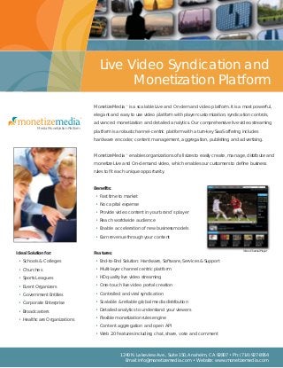 Video Channel Player
MonetizeMedia™ is a scalable Live and On-demand video platform. It is a most powerful,
elegant and easy to use video platform with player customization, syndication controls,
advanced monetization and detailed analytics. Our comprehensive live video streaming
platform is a robust channel-centric platform with a turn-key SaaS offering includes
hardware encoder, content management, aggregation, publishing and advertising.
MonetizeMedia™ enables organizations of all sizes to easily create, manage, distribute and
monetize Live and On-demand video, which enables our customers to define business
rules to fit each unique opportunity.
Benefits:
• Fast time to market
• No capital expense
• Provide video content in your brand’s player
• Reach worldwide audience
• Enable acceleration of new business models
• Earn revenue through your content
Features:
• End-to-End Solution: Hardware, Software, Services & Support
• Multi-layer channel centric platform
• HD quality live video streaming
• One-touch live video portal creation
• Controlled and viral syndication
• Scalable & reliable global media distribution
• Detailed analytics to understand your viewers
• Flexible monetization rules engine
• Content aggregation and open API
• Web 2.0 features including chat, share, vote and comment
Ideal Solution for:
• Schools & Colleges
• Churches
• Sports Leagues
• Event Organizers
• Government Entities
• Corporate Enterprise
• Broadcasters
• Healthcare Organizations
1240 N. Lakeview Ave., Suite 150, Anaheim, CA 92807 • Ph: (714) 927-8954
Email: info@monetizemedia.com • Website: www.monetizemedia.com
Live Video Syndication and
Monetization Platform
™
Media Monetization Platform
 