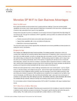 © 2013 Cisco and/or its affiliates. All rights reserved. This document is Cisco Public Information. Page 1 of 7
White Paper
Monetize SP Wi-Fi to Gain Business Advantages
What You Will Learn
Both mobile and wireline service providers face a growing business challenge. Consumers demand greater
capabilities and services, which require expensive infrastructure investments. At the same time, competitors make
it harder to raise subscription fees to pay for new capabilities.
Clearly service providers must find a combination of cost savings and revenue opportunities that helps bridge the
cost-revenue gap. Through the monetization of Wi-Fi capabilities, service providers can address both sides of this
situation. They can:
● Provide consumers with the service and content options they demand
● Support these capabilities with a more cost-effective infrastructure
● Benefit from new revenue opportunities
This document looks at each of these opportunities and discusses some future possibilities and best practices for
making the most of monetization.
Bridging the Gap
The numbers are challenging for today’s service providers. For wireless operators, subscribers continue to
increase their mobile data use, straining existing cellular infrastructure. Smartphones, which now account for more
than half of all mobile handsets, consume an average daily data consumption over Wi-Fi which is four times more
than cellular today, according to the Cisco Data Meter
1
. Add the growing market for tablets, and it is easy to see
why data use is increasing dramatically. Some of the expense of supporting this demand can be covered with
tiered data plans, at least in the short term. However, subscribers balk at substantial increases in monthly access
fees, and they often transfer between carriers as they look for the best deal. As a result, providers are left with the
growing cost of expensive cellular bandwidth with few revenue options that will pay for it.
Wireline and cable operators face a similar challenge. Subscribers want more content options - such as original
series, on-demand viewing, and multiple access points - which all have higher associated costs. Faced with this
encroachment on their traditional market, providers must find new ways to serve their existing customers, while
also finding new markets for expansion. With significant price competition from competitors such as Netflix, Hulu,
over-air broadcasts, and DVD kiosks, they have little pricing flexibility. Again, users want more, but because of
available low-cost options, they aren’t willing to pay more. Like wireless customers, cable subscribers often review
the available offerings carefully, looking for savings and increasing costly turnover for the provider.
For an increasing number of forward-looking providers, Wi-Fi and Wi-Fi monetization offer ways to address these
trends.
Wi-Fi: More than a Cellular Alternative
Today’s consumers are not very patient. They have grown accustomed to the immediacy of using their cell phones
or tablets to look for directions, products, and services. They expect to get the data they want when they want it,
without waiting. This mobile access can be provided with a cellular network or a Wi-Fi network.
 