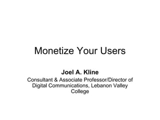 Monetize Your Users Joel A. Kline Consultant & Associate Professor/Director of Digital Communications, Lebanon Valley College 