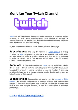 Monetize Your Twitch Channel
Twitch is a popular streaming platform that allows individuals to share their gaming,
art, music, and other creative endeavors with a global audience. For many people,
Twitch is more than just a hobby – it's a way to connect with like-minded individuals,
share their talents, and even make a living.
So, how does one monetize their Twitch channel? Here are a few ways:
Subscriptions: One way to monetize a Twitch channel is through
subscriptions. Twitch allows users to subscribe to a channel for a fee, and in return,
they get access to exclusive emotes, badges, and other perks. To encourage
subscriptions, it's important to offer value to your subscribers, such as exclusive
content or behind-the-scenes access.
Donations: Another way to monetize a Twitch channel is through donations.
This can be done through platforms such as PayPal or Patreon, and it allows viewers
to support the channel by making a one-time or recurring donation. To encourage
donations, it's important to be transparent about how the donations will be used and
to thank donors for their support.
Sponsorships: Sponsorships are another way to monetize a Twitch
channel. This involves partnering with a company or brand and promoting their
products or services in exchange for a fee. To secure sponsorships, it's important to
have a large and engaged audience, as well as a track record of successful
partnerships.
CLICK > Million Dollar Replicator >
 