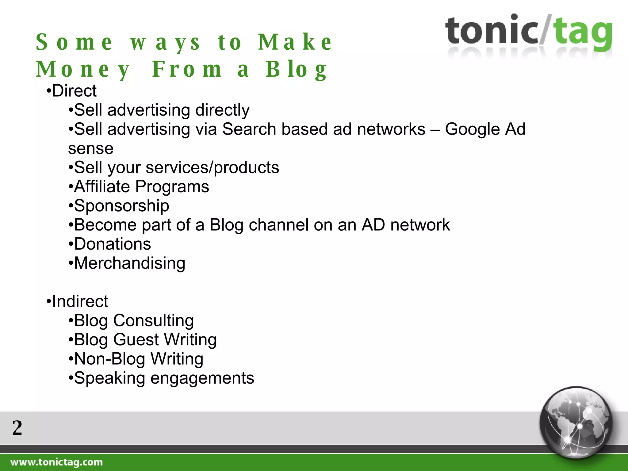 2 Direct  Sell advertising directly Sell advertising via Search based ad networks – Google Ad sense Sell your services/products Affiliate Programs Sponsorship Become part of a Blog channel on an AD network Donations Merchandising Indirect  Blog Consulting Blog Guest Writing Non-Blog Writing Speaking engagements Some ways to Make Money  From a Blog 