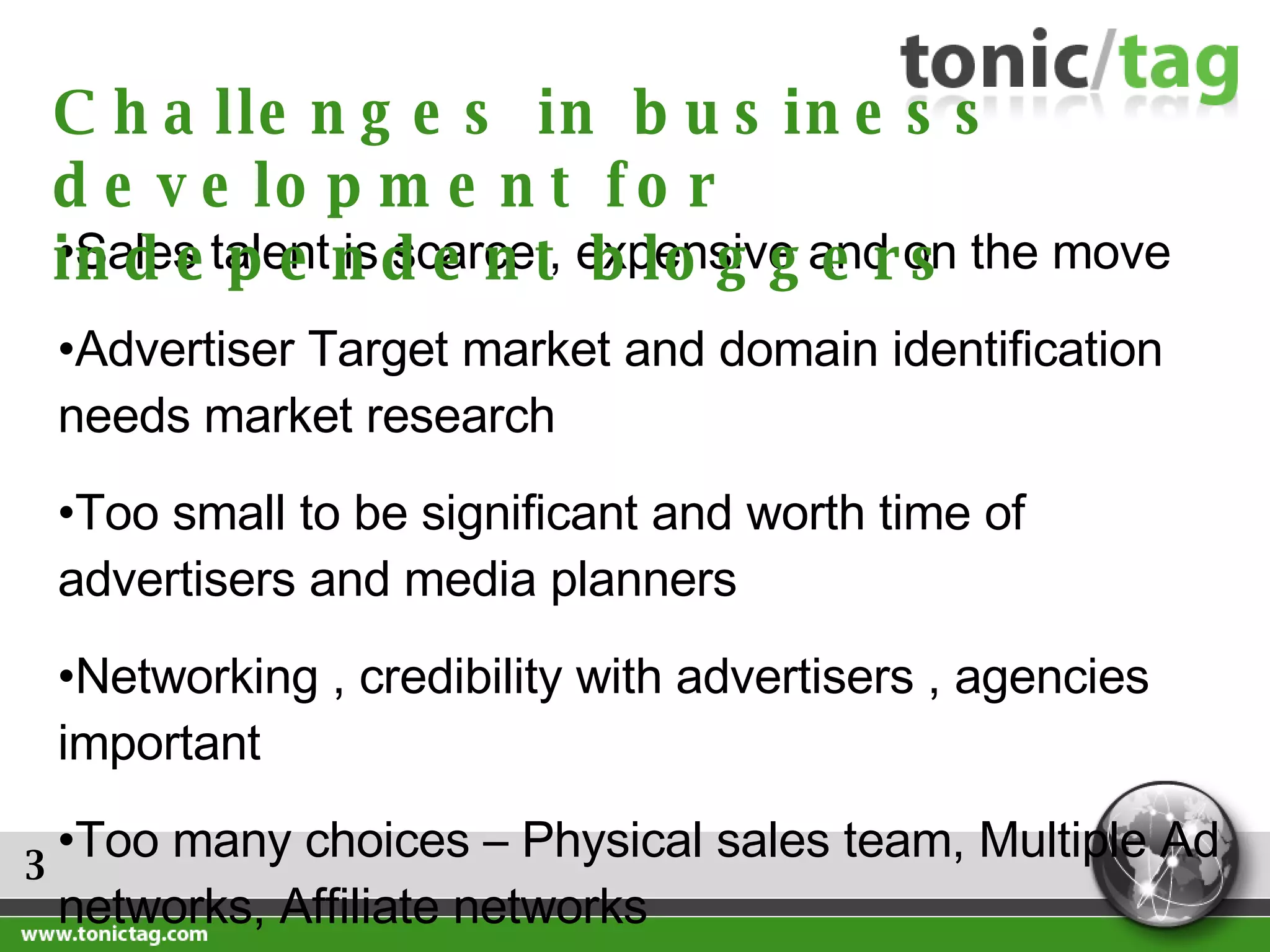 3 Sales talent is scarce , expensive and on the move Advertiser Target market and domain identification needs market research Too small to be significant and worth time of advertisers and media planners Networking , credibility with advertisers , agencies  important Too many choices – Physical sales team, Multiple Ad networks, Affiliate networks Challenges in business development for independent bloggers 