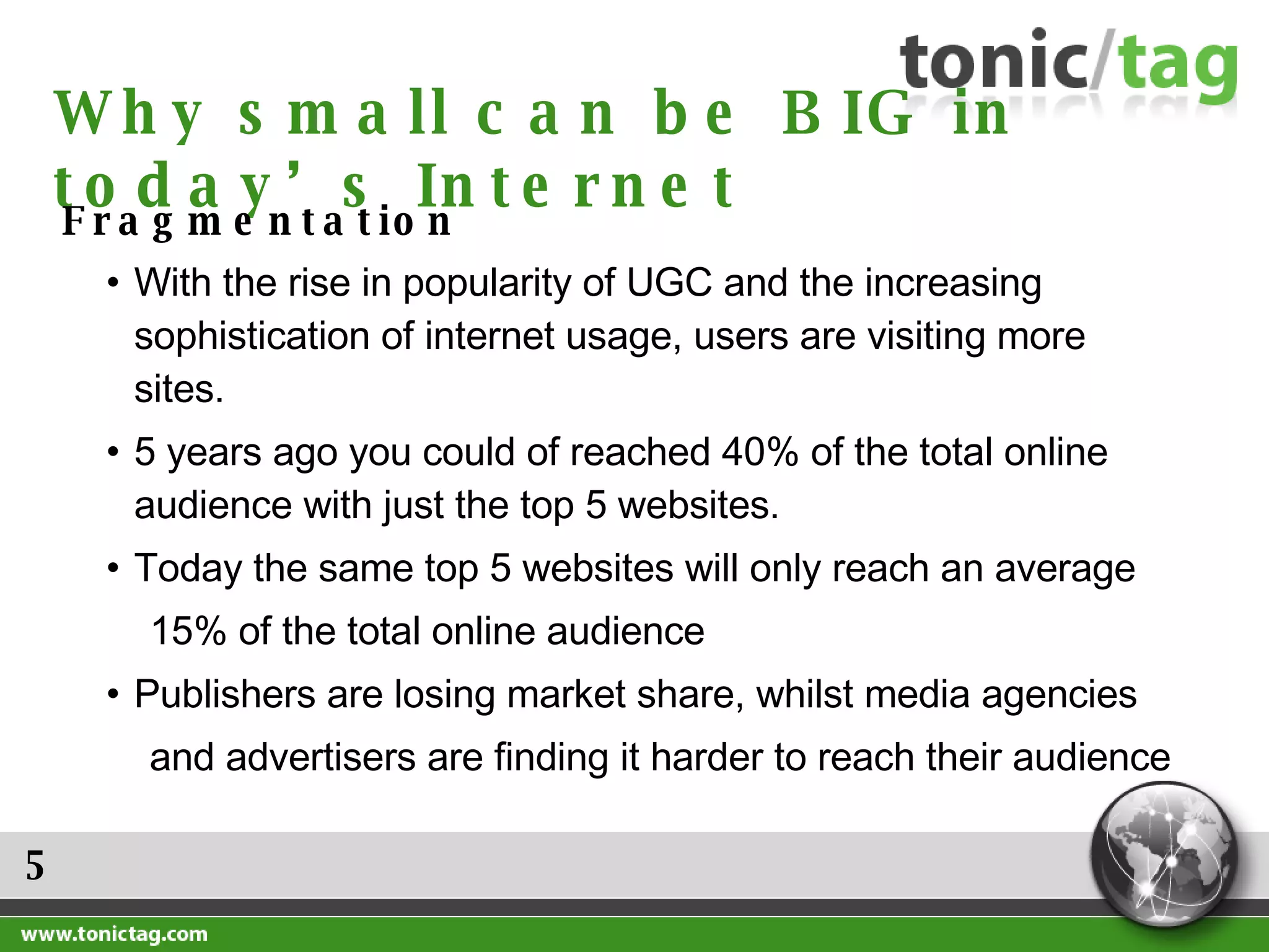 5 Why small can be BIG in today’s Internet Fragmentation With the rise in popularity of UGC and the increasing sophistication of internet usage, users are visiting more sites. 5 years ago you could of reached 40% of the total online audience with just the top 5 websites. Today the same top 5 websites will only reach an average  15% of the total online audience  Publishers are losing market share, whilst media agencies  and advertisers are finding it harder to reach their audience 