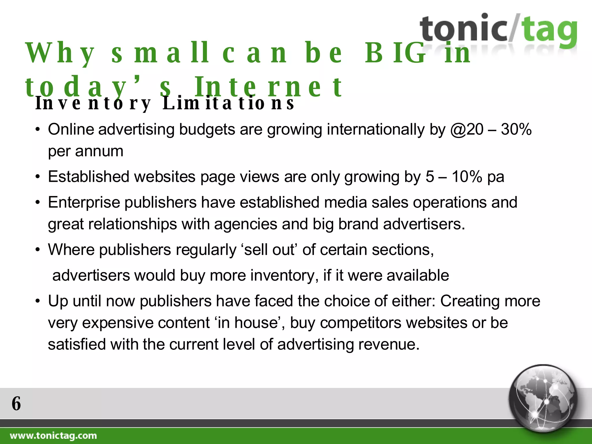 6 Why small can be BIG in today’s Internet Inventory Limitations  Online advertising budgets are growing internationally by @20 – 30% per annum Established websites page views are only growing by 5 – 10% pa Enterprise publishers have established media sales operations and great relationships with agencies and big brand advertisers. Where publishers regularly ‘sell out’ of certain sections,  advertisers would buy more inventory, if it were available Up until now publishers have faced the choice of either: Creating more very expensive content ‘in house’, buy competitors websites or be satisfied with the current level of advertising revenue. 