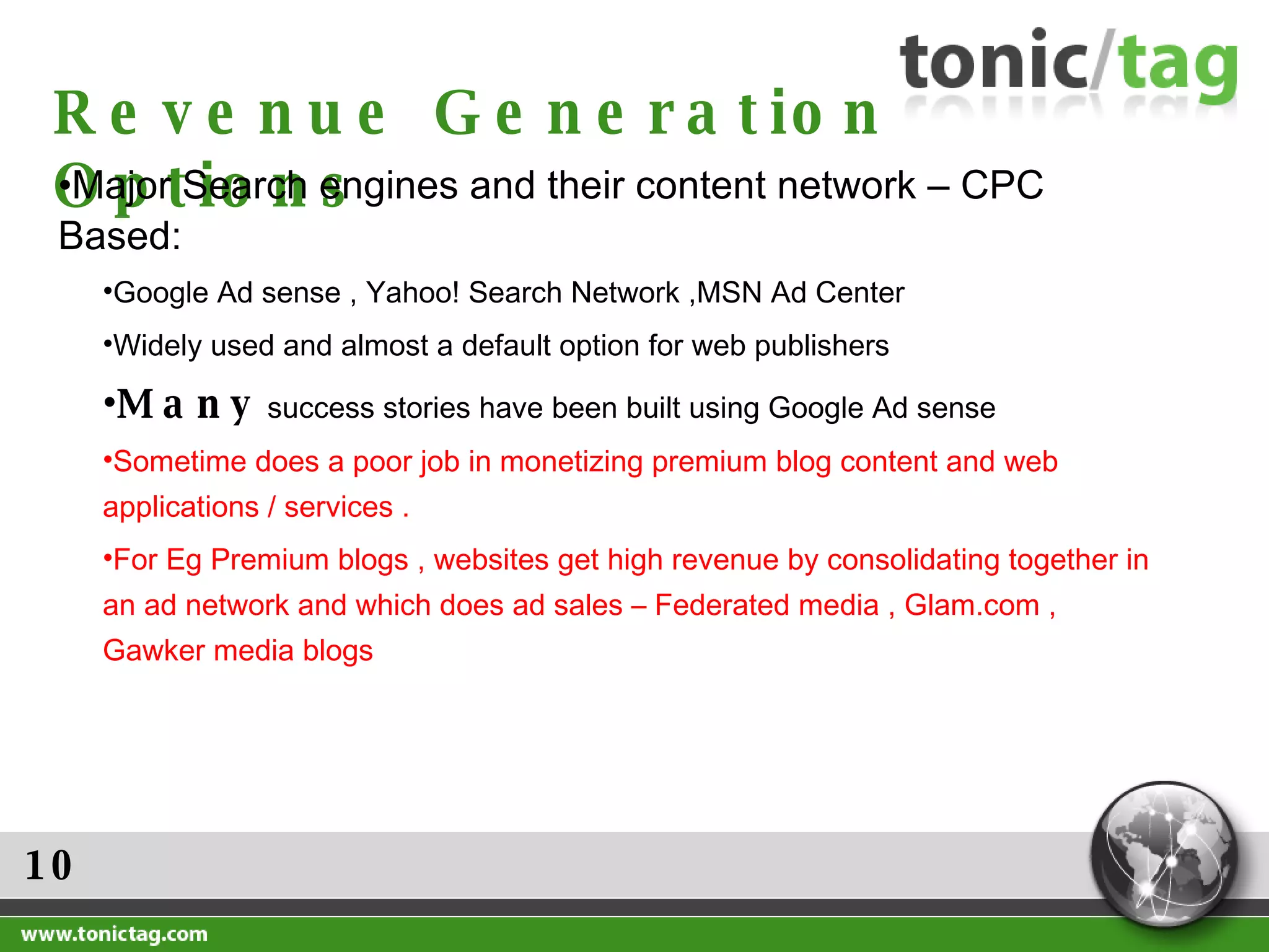 10 Revenue Generation Options Major Search engines and their content network – CPC Based: Google Ad sense , Yahoo! Search Network ,MSN Ad Center Widely used and almost a default option for web publishers Many  success stories have been built using Google Ad sense  Sometime does a poor job in monetizing premium blog content and web applications / services .  For Eg Premium blogs , websites get high revenue by consolidating together in an ad network and which does ad sales – Federated media , Glam.com , Gawker media blogs 
