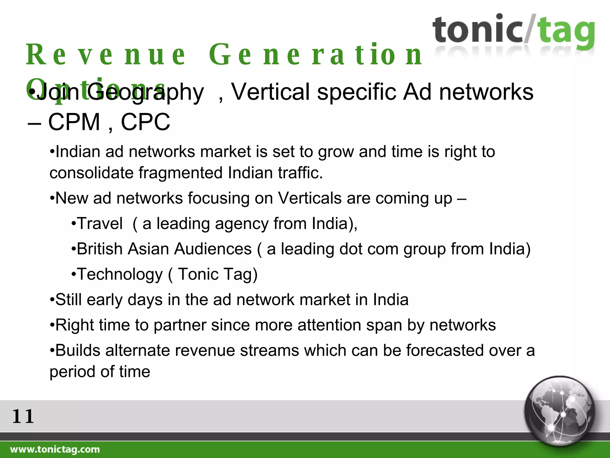 11 Revenue Generation Options Join Geography  , Vertical specific Ad networks – CPM , CPC  Indian ad networks market is set to grow and time is right to consolidate fragmented Indian traffic.  New ad networks focusing on Verticals are coming up – Travel  ( a leading agency from India),  British Asian Audiences ( a leading dot com group from India) Technology ( Tonic Tag) Still early days in the ad network market in India Right time to partner since more attention span by networks Builds alternate revenue streams which can be forecasted over a period of time 