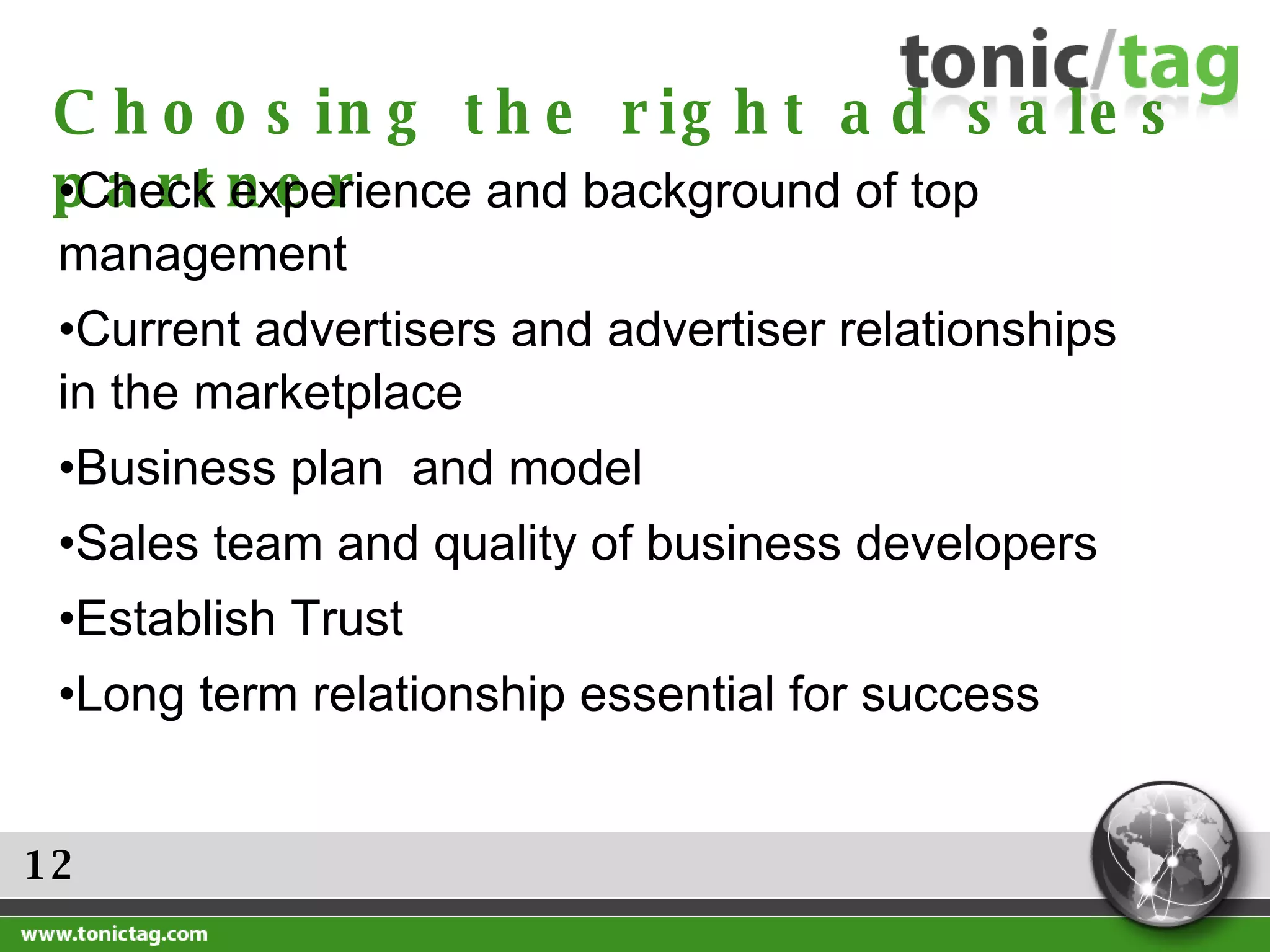 12 Choosing the right ad sales partner Check experience and background of top management Current advertisers and advertiser relationships in the marketplace Business plan  and model Sales team and quality of business developers Establish Trust Long term relationship essential for success 