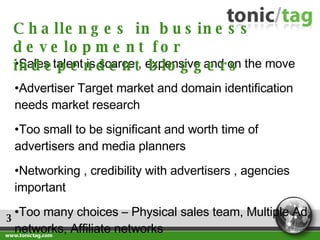 3 Sales talent is scarce , expensive and on the move Advertiser Target market and domain identification needs market research Too small to be significant and worth time of advertisers and media planners Networking , credibility with advertisers , agencies  important Too many choices – Physical sales team, Multiple Ad networks, Affiliate networks Challenges in business development for independent bloggers 