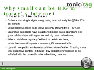 6 Why small can be BIG in today’s Internet Inventory Limitations  Online advertising budgets are growing internationally by @20 – 30% per annum Established websites page views are only growing by 5 – 10% pa Enterprise publishers have established media sales operations and great relationships with agencies and big brand advertisers. Where publishers regularly ‘sell out’ of certain sections,  advertisers would buy more inventory, if it were available Up until now publishers have faced the choice of either: Creating more very expensive content ‘in house’, buy competitors websites or be satisfied with the current level of advertising revenue. 