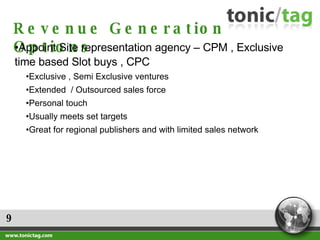 9 Revenue Generation Options Appoint Site representation agency – CPM , Exclusive time based Slot buys , CPC Exclusive , Semi Exclusive ventures Extended  / Outsourced sales force Personal touch Usually meets set targets Great for regional publishers and with limited sales network 