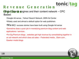 10 Revenue Generation Options Major Search engines and their content network – CPC Based: Google Ad sense , Yahoo! Search Network ,MSN Ad Center Widely used and almost a default option for web publishers Many  success stories have been built using Google Ad sense  Sometime does a poor job in monetizing premium blog content and web applications / services .  For Eg Premium blogs , websites get high revenue by consolidating together in an ad network and which does ad sales – Federated media , Glam.com , Gawker media blogs 