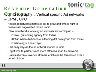 11 Revenue Generation Options Join Geography  , Vertical specific Ad networks – CPM , CPC  Indian ad networks market is set to grow and time is right to consolidate fragmented Indian traffic.  New ad networks focusing on Verticals are coming up – Travel  ( a leading agency from India),  British Asian Audiences ( a leading dot com group from India) Technology ( Tonic Tag) Still early days in the ad network market in India Right time to partner since more attention span by networks Builds alternate revenue streams which can be forecasted over a period of time 
