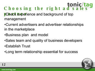 12 Choosing the right ad sales partner Check experience and background of top management Current advertisers and advertiser relationships in the marketplace Business plan  and model Sales team and quality of business developers Establish Trust Long term relationship essential for success 
