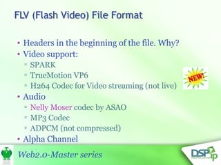 Headers in the beginning of the file. Why? Video support: SPARK  TrueMotion VP6  H264 Codec for Video streaming (not live) Audio Nelly Moser  codec by ASAO MP3 Codec ADPCM (not compressed) Alpha Channel 
