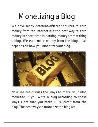 Monetizing a Blog
We have many different
money from the internet but the best way to earn
money in short time is earning money from writing
a blog. We earn more money from the blog. It all
depends on how you monetize
Now we are discuss the ways to make your blog
monetize. If you write a blog according to these
ways, I am sure you make 100% profit from the
blog. The best ways to monetize the blog are:
Monetizing a Blog
We have many different-different sources to earn
money from the internet but the best way to earn
money in short time is earning money from writing
a blog. We earn more money from the blog. It all
depends on how you monetize your blog.
Now we are discuss the ways to make your blog
monetize. If you write a blog according to these
ways, I am sure you make 100% profit from the
blog. The best ways to monetize the blog are:
Monetizing a Blog
different sources to earn
money from the internet but the best way to earn
money in short time is earning money from writing
a blog. We earn more money from the blog. It all
Now we are discuss the ways to make your blog
monetize. If you write a blog according to these
ways, I am sure you make 100% profit from the
blog. The best ways to monetize the blog are:-
 