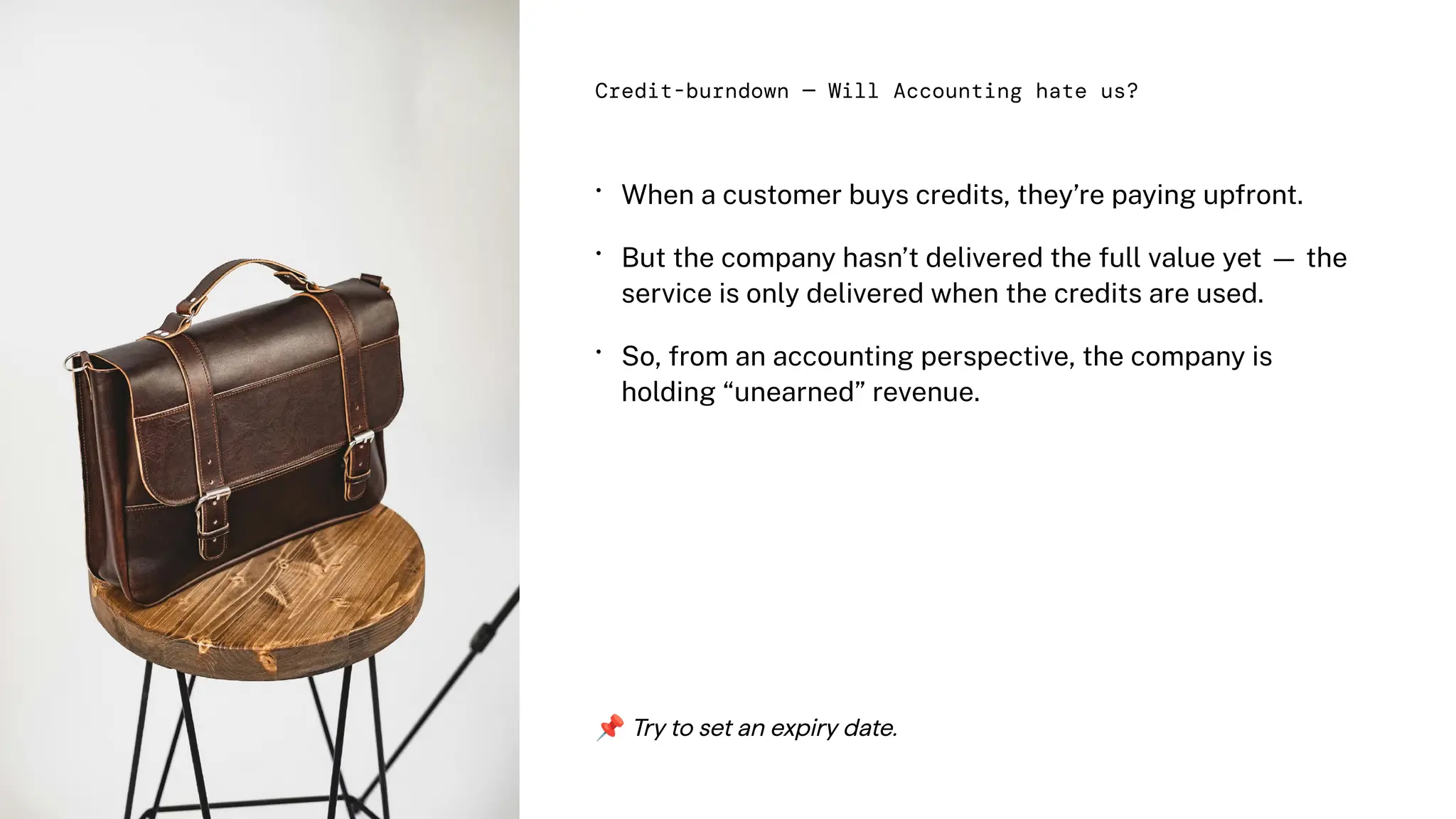 •
•
•
When a customer buys credits, they’re paying upfront.
But the company hasn’t delivered the full value yet — the
service is only delivered when the credits are used.
So, from an accounting perspective, the company is
holding “unearned” revenue.
Credit-burndown — Will Accounting hate us?
📌Try to set an expiry date.
 