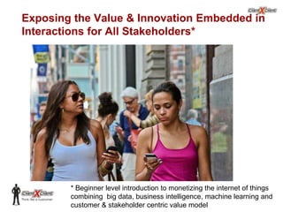 Exposing the Value & Innovation Embedded in
Interactions for All Stakeholders*

* Beginner level introduction to monetizing the internet of things
combining big data, business intelligence, machine learning and
© 2002. All rights reserved. ClientXClient Inc.
customer & stakeholder centric value model

 