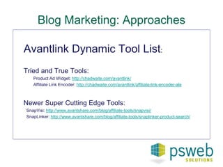 Blog Marketing: Approaches 
Avantlink Dynamic Tool List: 
Tried and True Tools: 
Product Ad Widget: http://chadwaite.com/avantlink/ 
Affiliate Link Encoder: http://chadwaite.com/avantlink/affiliate-link-encoder-ale 
Newer Super Cutting Edge Tools: 
SnapVisi: http://www.avantshare.com/blog/affiliate-tools/snapvisi/ 
SnapLinker: http://www.avantshare.com/blog/affiliate-tools/snaplinker-product-search/ 
 