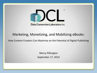 Marketing, Monetizing, and Mobilizing eBooks: 
How Content Creators Can Maximize on the Potential of Digital Publishing 
Mercy Pilkington 
September 17, 2014 
 