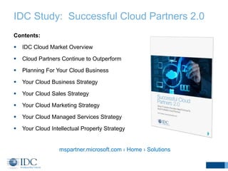 IDC Study: Successful Cloud Partners 2.0 
Contents: 
 IDC Cloud Market Overview 
 Cloud Partners Continue to Outperform 
 Planning For Your Cloud Business 
 Your Cloud Business Strategy 
 Your Cloud Sales Strategy 
 Your Cloud Marketing Strategy 
 Your Cloud Managed Services Strategy 
 Your Cloud Intellectual Property Strategy 
mspartner.microsoft.com › Home › Solutions 
 