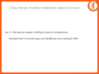 7 key trends mobile marketers need to know:No. 3 - The device market is shifting in favor of smartphones	Handsets that 12 months ago cost R2 800 are now costing R1 299.