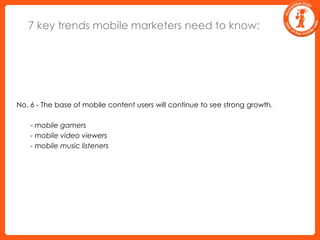 7 key trends mobile marketers need to know:No. 6 - The base of mobile content users will continue to see strong growth.	 - mobile gamers	 - mobile video viewers	 - mobile music listeners