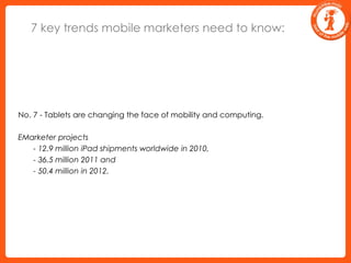 7 key trends mobile marketers need to know:No. 7 - Tablets are changing the face of mobility and computing.EMarketer projects 	 - 12.9 million iPad shipments worldwide in 2010, 	 - 36.5 million 2011 and 	 - 50.4 million in 2012.