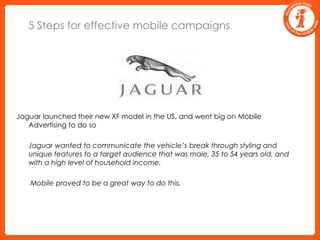 5 Steps for effective mobile campaignsJaguar launched their new XF model in the US, and went big on Mobile Advertising to do so	Jaguar wanted to communicate the vehicle’s break through styling and unique features to a target audience that was male, 35 to 54 years old, and with a high level of household income.	 Mobile proved to be a great way to do this.