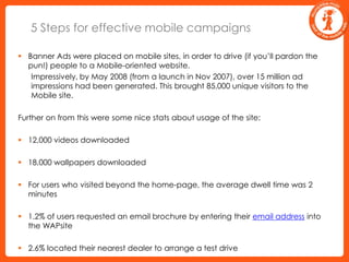 5 Steps for effective mobile campaignsBanner Ads were placed on mobile sites, in order to drive (if you’ll pardon the pun!) people to a Mobile-oriented website. 	Impressively, by May 2008 (from a launch in Nov 2007), over 15 million ad impressions had been generated. This brought 85,000 unique visitors to the Mobile site. Further on from this were some nice stats about usage of the site:12,000 videos downloaded18,000 wallpapers downloadedFor users who visited beyond the home-page, the average dwell time was 2 minutes1.2% of users requested an email brochure by entering their email address into the WAPsite2.6% located their nearest dealer to arrange a test drive