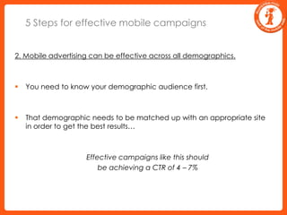 5 Steps for effective mobile campaigns2. Mobile advertising can be effective across all demographics.You need to know your demographic audience first.That demographic needs to be matched up with an appropriate site in order to get the best results…	Effective campaigns like this should 	be achieving a CTR of 4 – 7%