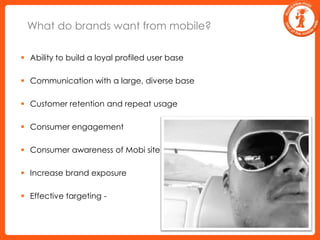 What do brands want from mobile? Ability to build a loyal profiled user base Communication with a large, diverse base Customer retention and repeat usage  Consumer engagement Consumer awareness of Mobi site Increase brand exposure Effective targeting - 