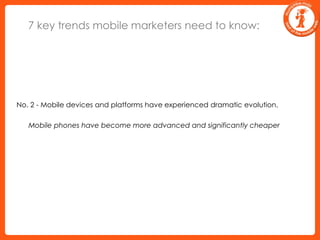7 key trends mobile marketers need to know:No. 2 - Mobile devices and platforms have experienced dramatic evolution.	Mobile phones have become more advanced and significantly cheaper