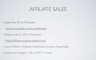 AFFILIATE SALES

• Apple   Pays 5% on Purchases

 • http://www.apple.com/itunes/afﬁliates/

• Amazon: Up    to 15% on Purchases

 • https://afﬁliate-program.amazon.com/

• Lots   of Others: Clickbank, Commission Junction, ShareASale

• Usually   Low Margins - 5% on 0.99 = 4 cents
 