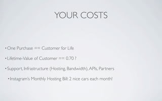 YOUR COSTS


• One   Purchase == Customer for Life

• Lifetime-Value   of Customer == 0.70 ?

• Support, Infrastructure   (Hosting, Bandwidth), APIs, Partners

 • Instagram’s   Monthly Hosting Bill: 2 nice cars each month!
 