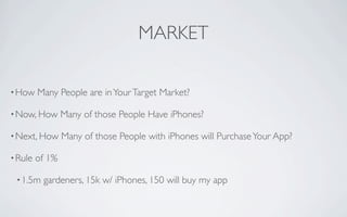 MARKET

• How    Many People are in Your Target Market?

• Now, How       Many of those People Have iPhones?

• Next, How      Many of those People with iPhones will Purchase Your App?

• Rule   of 1%

 • 1.5m   gardeners, 15k w/ iPhones, 150 will buy my app
 
