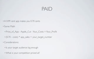 PAID

•A   0.99 cent app makes you 0.70 cents

• Some    Math

 • Price_of_App     - Apple_Cut - Your_Costs = Your_Proﬁt

 • (0.70   - costs) * app_sales = your_target_number

• Considerations:

 • Is   your target audience big enough

 • What     is your competition priced at?
 