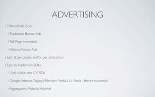 ADVERTISING
• Different Ad Types

  • Traditional   Banner Ads

  • Full-Page   Interstitials

  • Referral/Action Ads

• Earn   $ per display and/or per click/action

• Easy   to Implement SDKs

  • iAds   is built-into iOS SDK

  • Google Adsense, Tapjoy, Millenium    Media, Lift Media - there’s hundreds!

  • Aggregators: Mobclix, Adwhirl
 