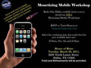 Monetizing Mobile Workshop Radio One Dallas cordially invites you to attend our  FREE   Monetizing Mobile Workshops RSVP w/ Tami Honesty at [email_address] Select the workshop time that works best for you, available times are:  8:30am, 10a, 12n and 2:30pm House of Blues Tuesday, March 29, 2011 . 2200 North Lamar Street  Dallas, TX 75202 Food and Refreshments will be provided. Come learn how to engage customers via their mobile phone, stimulate dialogue and ultimately drive traffic to your business. Picture by Apple_Vinci 