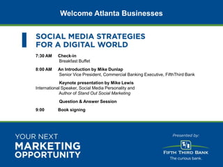 Welcome Atlanta Businesses




                          7:30 AM    Check-in
                                     Breakfast Buffet
                          8:00 AM    An Introduction by Mike Dunlap
                                     Senior Vice President, Commercial Banking Executive, FifthThird Bank
                                       Keynote presentation by Mike Lewis
                          International Speaker, Social Media Personality and
                                      Author of Stand Out Social Marketing
                                      Question & Answer Session
                          9:00       Book signing




© 2012 Awareness CONFIDENTIAL
 