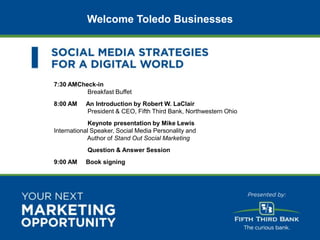 Welcome Toledo Businesses




                           7:30 AMCheck-in
                                     Breakfast Buffet
                           8:00 AM    An Introduction by Robert W. LaClair
                                      President & CEO, Fifth Third Bank, Northwestern Ohio
                                        Keynote presentation by Mike Lewis
                           International Speaker, Social Media Personality and
                                       Author of Stand Out Social Marketing
                                       Question & Answer Session
                           9:00 AM    Book signing




© 2012 Awareness CONFIDENTIAL
 