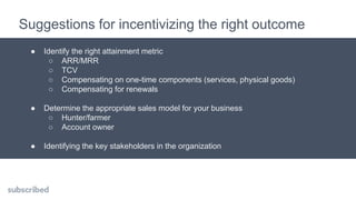 Suggestions for incentivizing the right outcome
● Identify the right attainment metric
○ ARR/MRR
○ TCV
○ Compensating on one-time components (services, physical goods)
○ Compensating for renewals
● Determine the appropriate sales model for your business
○ Hunter/farmer
○ Account owner
● Identifying the key stakeholders in the organization
 